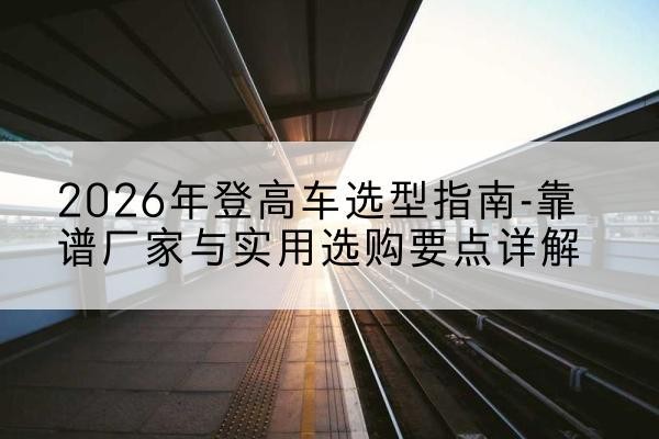 固阳登高车厂家推荐-2026年登高车选型指南-靠谱厂家与实用选购要点详解