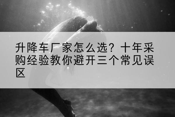 固阳升降车厂家-怎么选?十年采购经验教你避开三个常见误区
