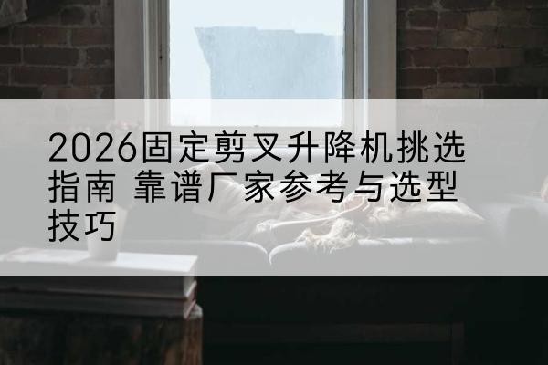 固阳固定剪叉升降机厂家推荐-2026固定剪叉升降机挑选指南 靠谱厂家参考与选型技巧