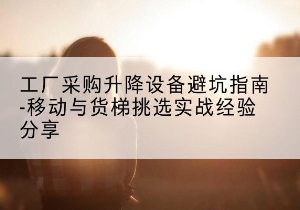固阳移动式升降机怎么选-工厂采购升降设备避坑指南-移动与货梯挑选实战经验分享