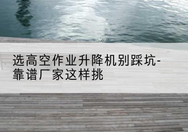 固阳剪叉式升降机厂家-选高空作业升降机别踩坑-靠谱厂家这样挑