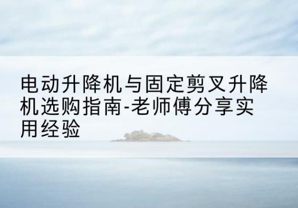 固阳电动升降机怎么选-电动升降机与固定剪叉升降机选购指南-老师傅分享实用经验