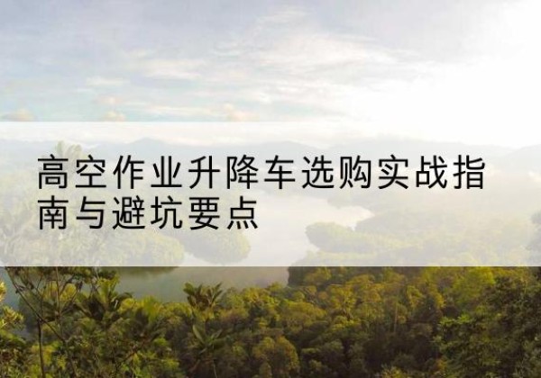 固阳升降车怎么选-高空作业升降车选购实战指南与避坑要点