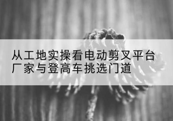 固阳电动剪叉升降平台厂家-从工地实操看电动剪叉平台厂家与登高车挑选门道