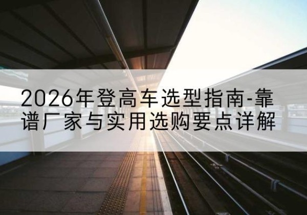 固阳登高车厂家推荐-2026年登高车选型指南-靠谱厂家与实用选购要点详解